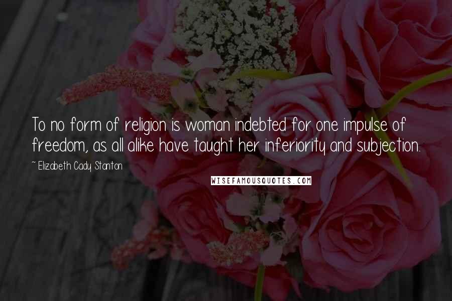 Elizabeth Cady Stanton Quotes: To no form of religion is woman indebted for one impulse of freedom, as all alike have taught her inferiority and subjection.