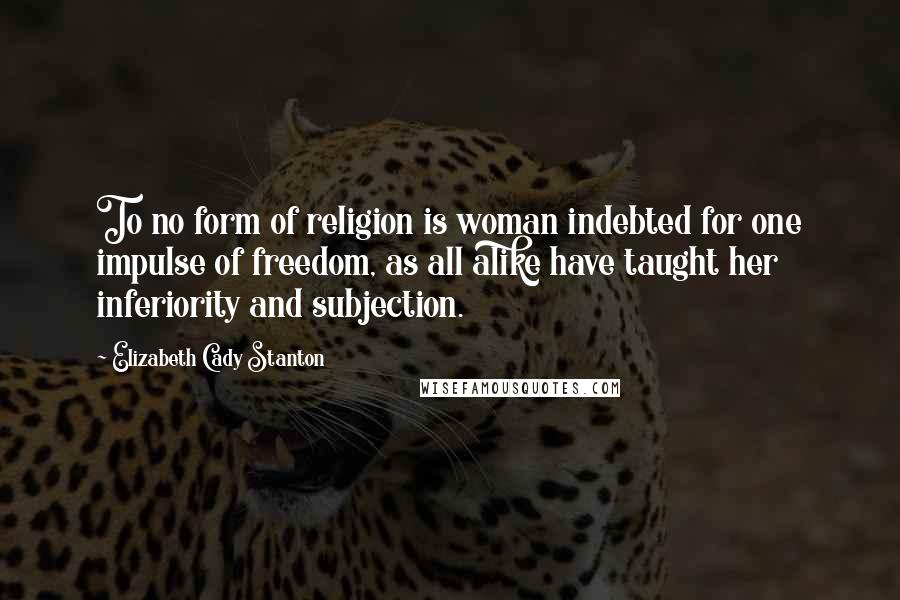 Elizabeth Cady Stanton Quotes: To no form of religion is woman indebted for one impulse of freedom, as all alike have taught her inferiority and subjection.