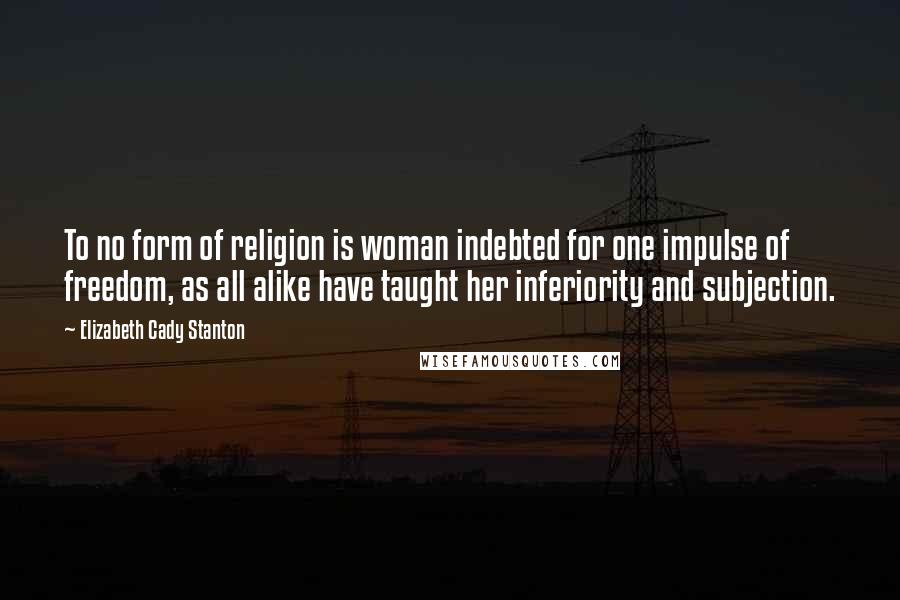 Elizabeth Cady Stanton Quotes: To no form of religion is woman indebted for one impulse of freedom, as all alike have taught her inferiority and subjection.