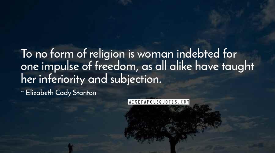 Elizabeth Cady Stanton Quotes: To no form of religion is woman indebted for one impulse of freedom, as all alike have taught her inferiority and subjection.