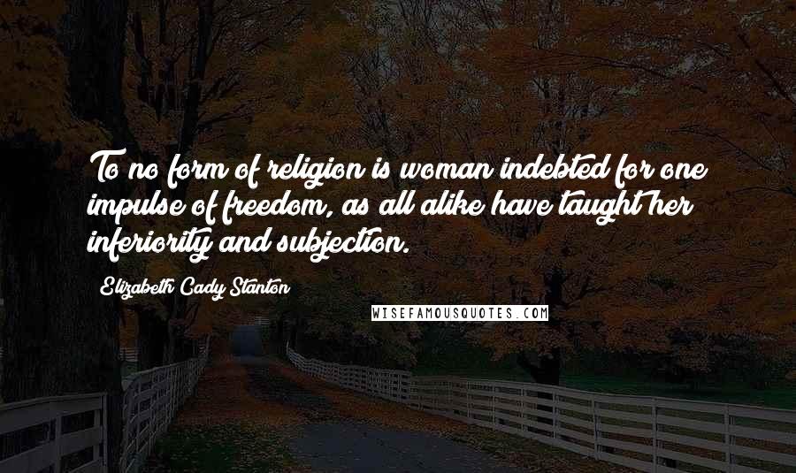 Elizabeth Cady Stanton Quotes: To no form of religion is woman indebted for one impulse of freedom, as all alike have taught her inferiority and subjection.