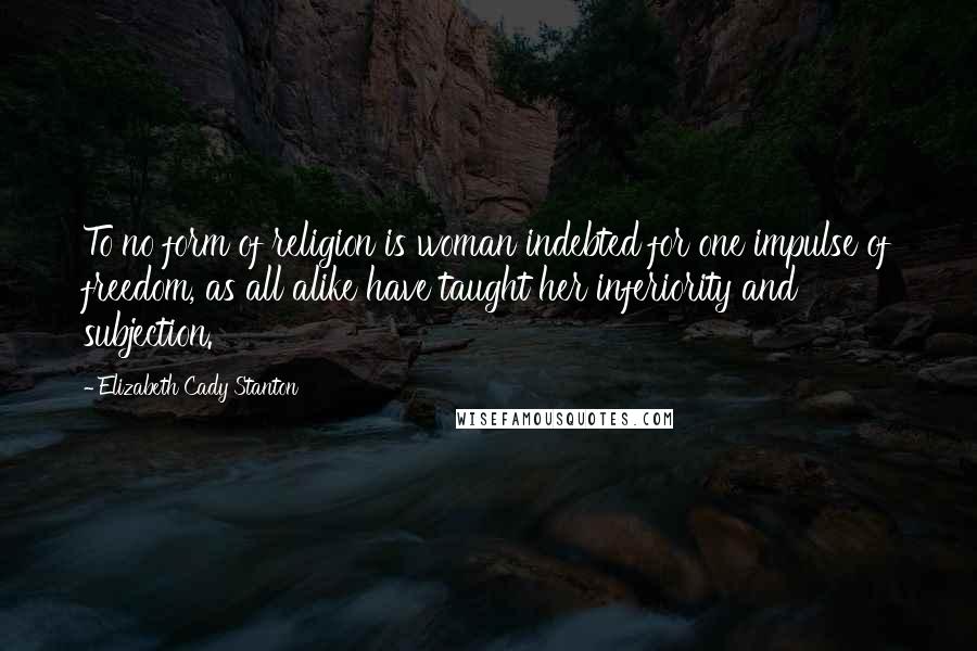 Elizabeth Cady Stanton Quotes: To no form of religion is woman indebted for one impulse of freedom, as all alike have taught her inferiority and subjection.