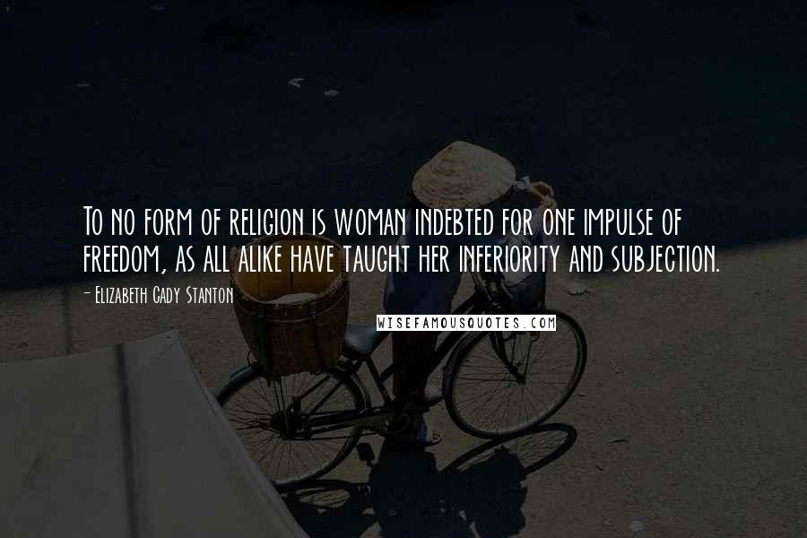 Elizabeth Cady Stanton Quotes: To no form of religion is woman indebted for one impulse of freedom, as all alike have taught her inferiority and subjection.