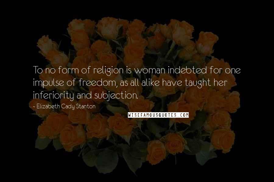 Elizabeth Cady Stanton Quotes: To no form of religion is woman indebted for one impulse of freedom, as all alike have taught her inferiority and subjection.