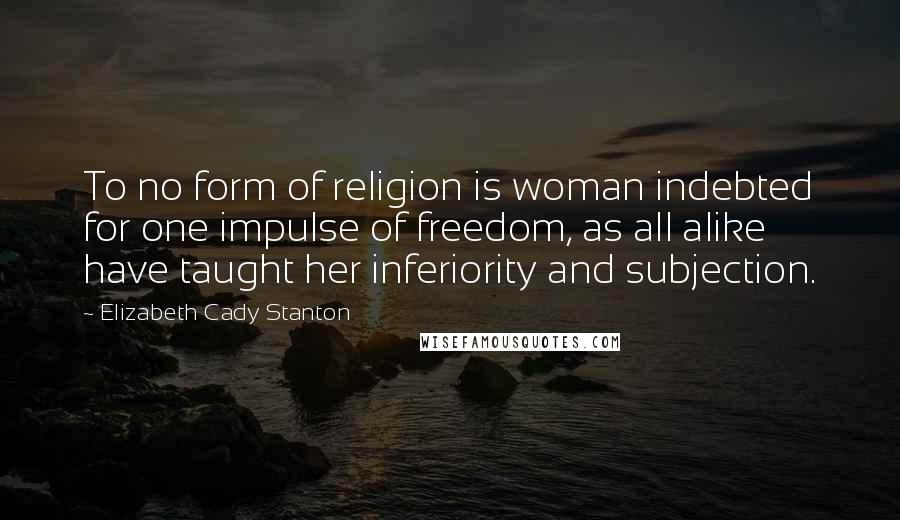 Elizabeth Cady Stanton Quotes: To no form of religion is woman indebted for one impulse of freedom, as all alike have taught her inferiority and subjection.