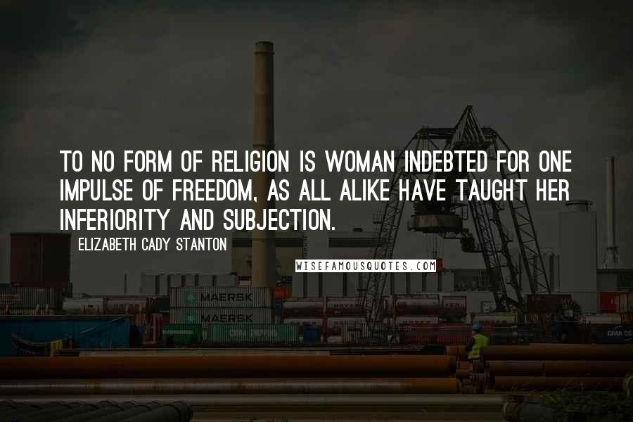 Elizabeth Cady Stanton Quotes: To no form of religion is woman indebted for one impulse of freedom, as all alike have taught her inferiority and subjection.
