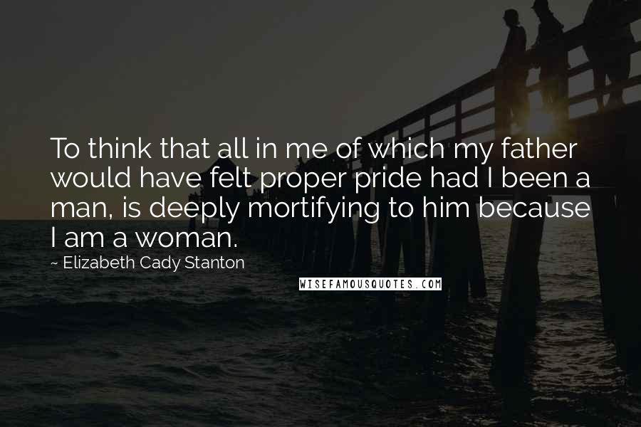 Elizabeth Cady Stanton Quotes: To think that all in me of which my father would have felt proper pride had I been a man, is deeply mortifying to him because I am a woman.