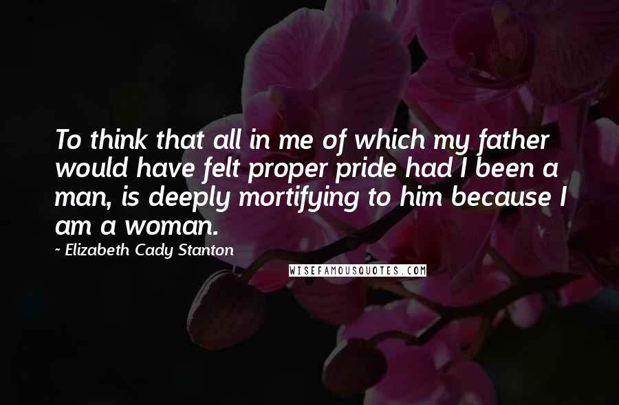 Elizabeth Cady Stanton Quotes: To think that all in me of which my father would have felt proper pride had I been a man, is deeply mortifying to him because I am a woman.