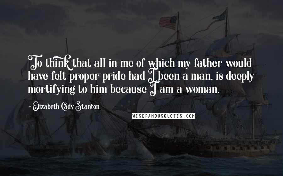 Elizabeth Cady Stanton Quotes: To think that all in me of which my father would have felt proper pride had I been a man, is deeply mortifying to him because I am a woman.