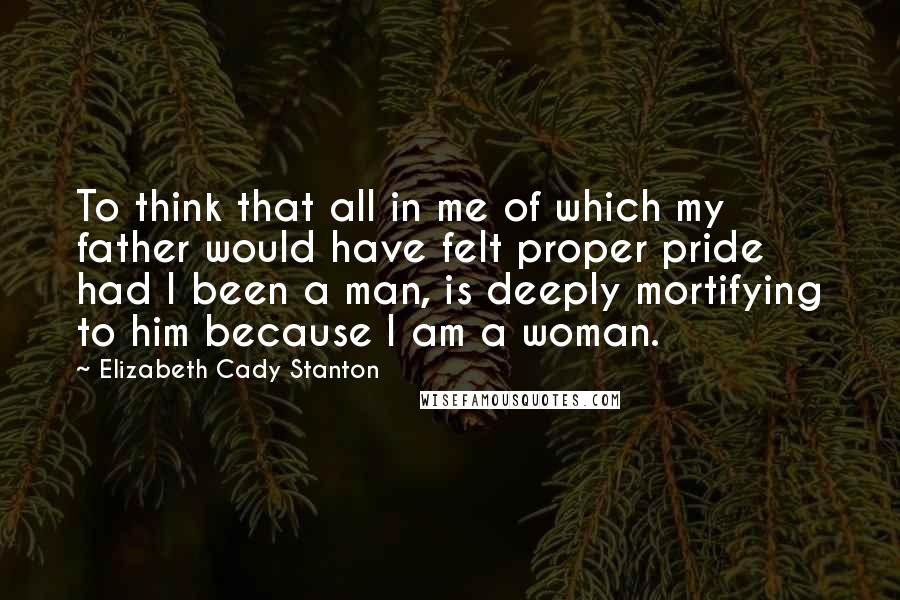 Elizabeth Cady Stanton Quotes: To think that all in me of which my father would have felt proper pride had I been a man, is deeply mortifying to him because I am a woman.