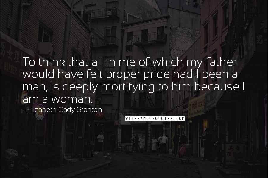 Elizabeth Cady Stanton Quotes: To think that all in me of which my father would have felt proper pride had I been a man, is deeply mortifying to him because I am a woman.