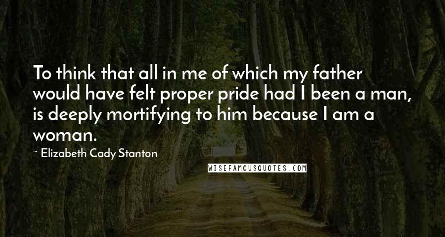 Elizabeth Cady Stanton Quotes: To think that all in me of which my father would have felt proper pride had I been a man, is deeply mortifying to him because I am a woman.