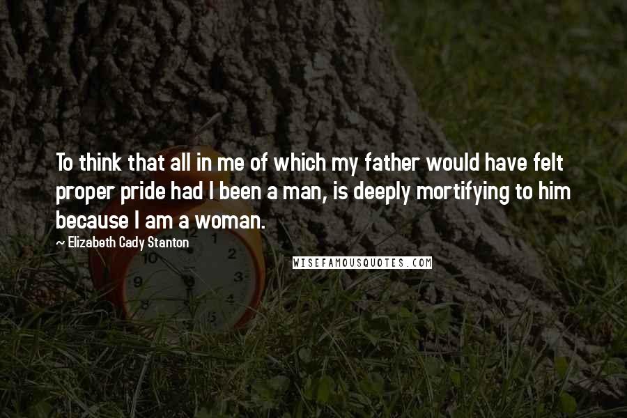 Elizabeth Cady Stanton Quotes: To think that all in me of which my father would have felt proper pride had I been a man, is deeply mortifying to him because I am a woman.