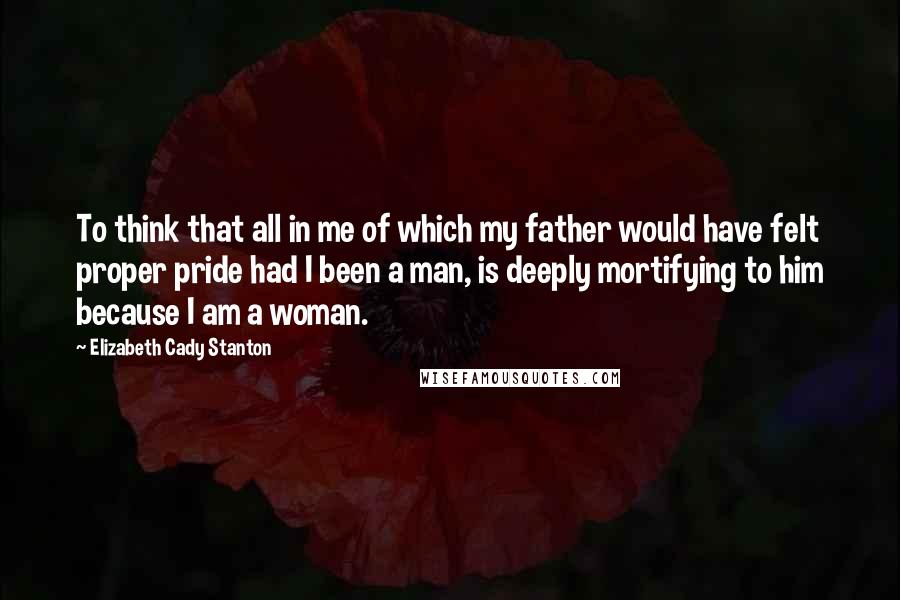 Elizabeth Cady Stanton Quotes: To think that all in me of which my father would have felt proper pride had I been a man, is deeply mortifying to him because I am a woman.