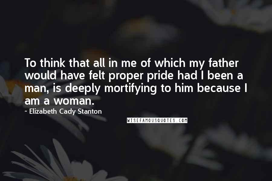 Elizabeth Cady Stanton Quotes: To think that all in me of which my father would have felt proper pride had I been a man, is deeply mortifying to him because I am a woman.