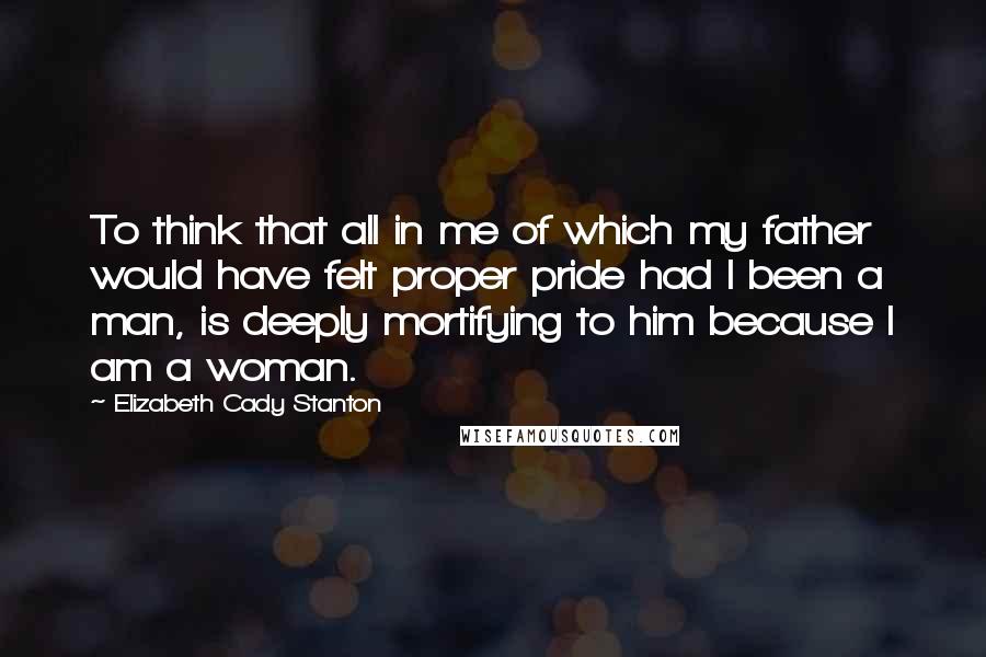 Elizabeth Cady Stanton Quotes: To think that all in me of which my father would have felt proper pride had I been a man, is deeply mortifying to him because I am a woman.