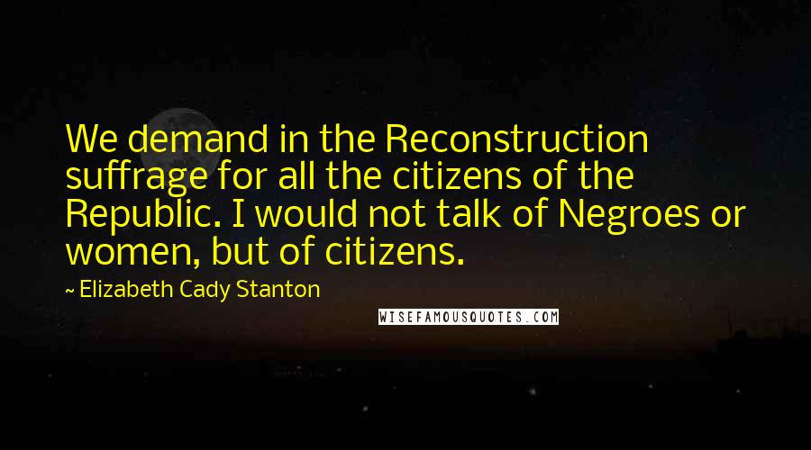 Elizabeth Cady Stanton Quotes: We demand in the Reconstruction suffrage for all the citizens of the Republic. I would not talk of Negroes or women, but of citizens.