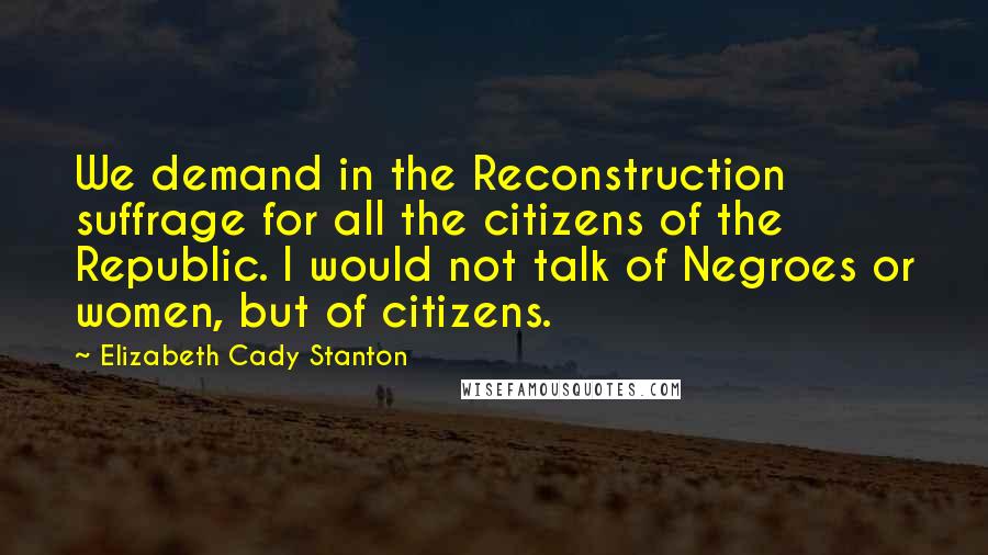 Elizabeth Cady Stanton Quotes: We demand in the Reconstruction suffrage for all the citizens of the Republic. I would not talk of Negroes or women, but of citizens.