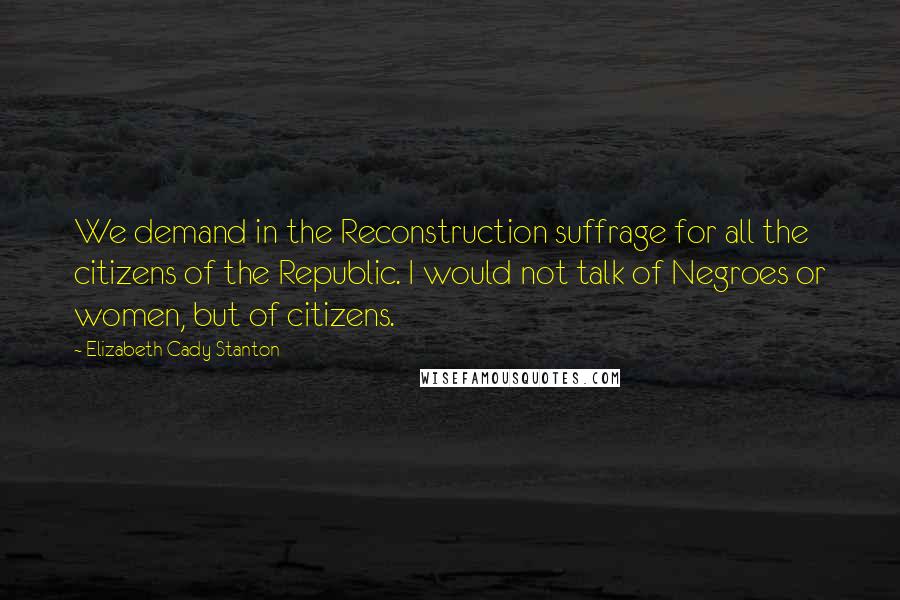Elizabeth Cady Stanton Quotes: We demand in the Reconstruction suffrage for all the citizens of the Republic. I would not talk of Negroes or women, but of citizens.