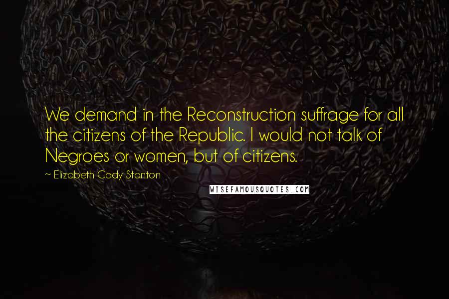 Elizabeth Cady Stanton Quotes: We demand in the Reconstruction suffrage for all the citizens of the Republic. I would not talk of Negroes or women, but of citizens.