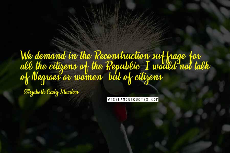 Elizabeth Cady Stanton Quotes: We demand in the Reconstruction suffrage for all the citizens of the Republic. I would not talk of Negroes or women, but of citizens.