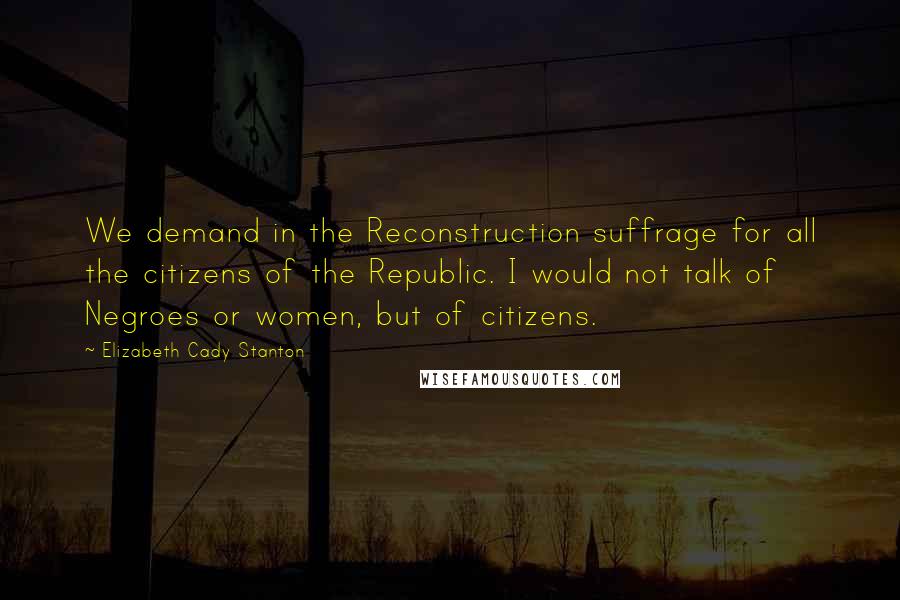 Elizabeth Cady Stanton Quotes: We demand in the Reconstruction suffrage for all the citizens of the Republic. I would not talk of Negroes or women, but of citizens.