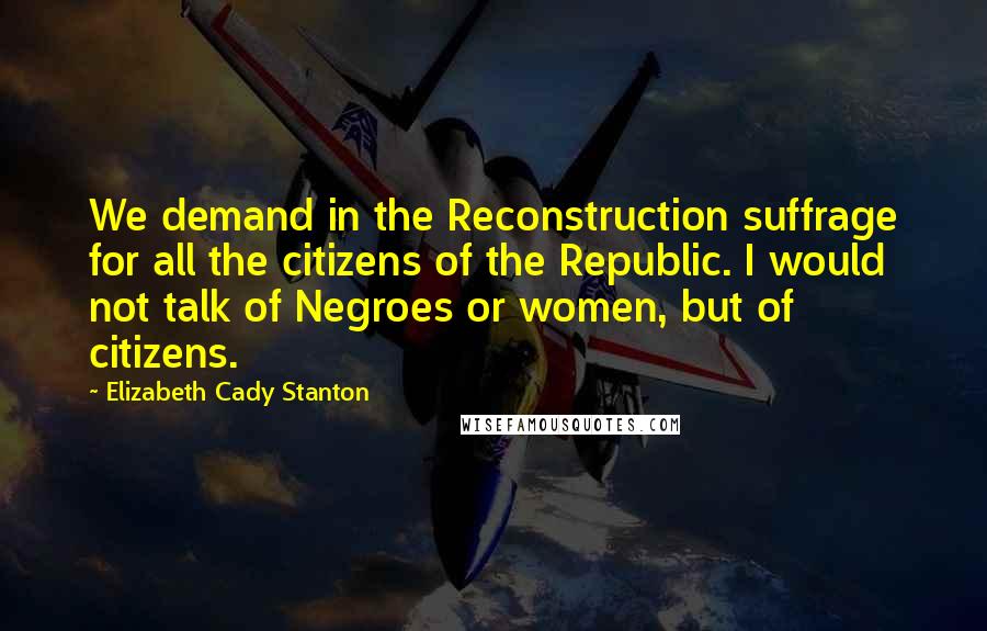 Elizabeth Cady Stanton Quotes: We demand in the Reconstruction suffrage for all the citizens of the Republic. I would not talk of Negroes or women, but of citizens.