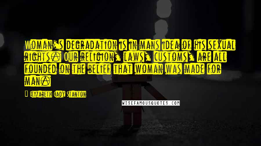 Elizabeth Cady Stanton Quotes: Woman's degradation is in mans idea of his sexual rights. Our religion, laws, customs, are all founded on the belief that woman was made for man.