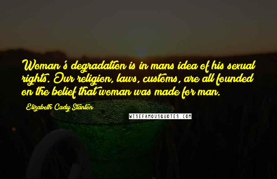 Elizabeth Cady Stanton Quotes: Woman's degradation is in mans idea of his sexual rights. Our religion, laws, customs, are all founded on the belief that woman was made for man.