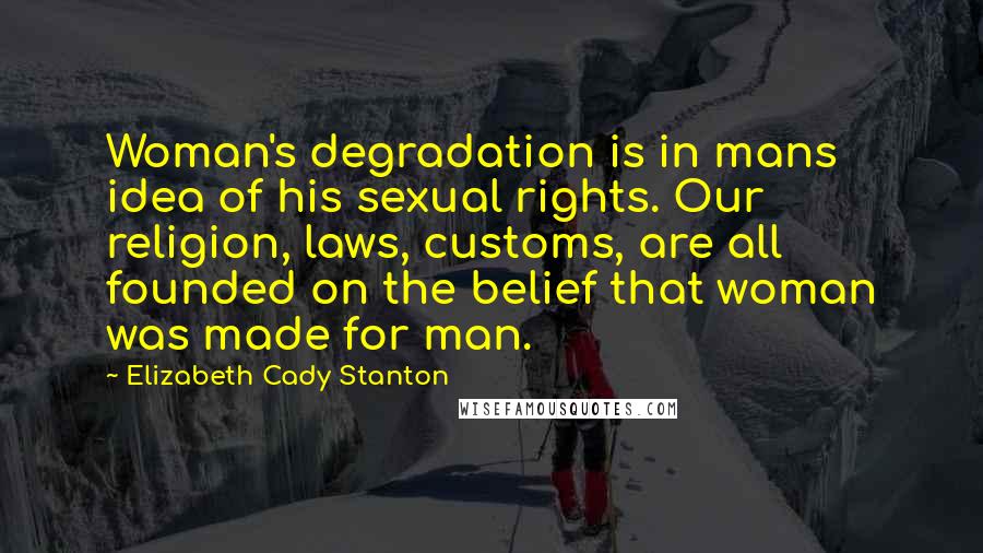 Elizabeth Cady Stanton Quotes: Woman's degradation is in mans idea of his sexual rights. Our religion, laws, customs, are all founded on the belief that woman was made for man.