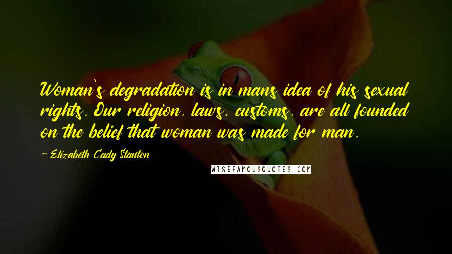 Elizabeth Cady Stanton Quotes: Woman's degradation is in mans idea of his sexual rights. Our religion, laws, customs, are all founded on the belief that woman was made for man.