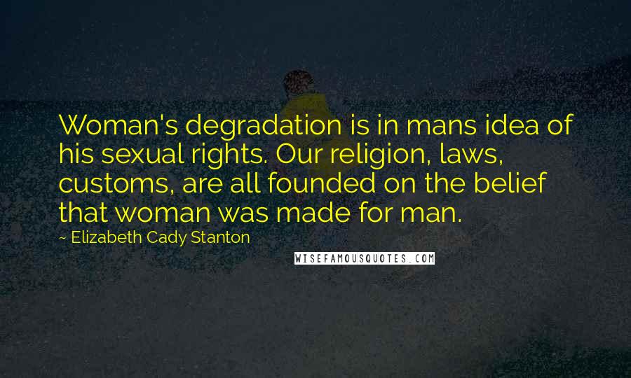 Elizabeth Cady Stanton Quotes: Woman's degradation is in mans idea of his sexual rights. Our religion, laws, customs, are all founded on the belief that woman was made for man.