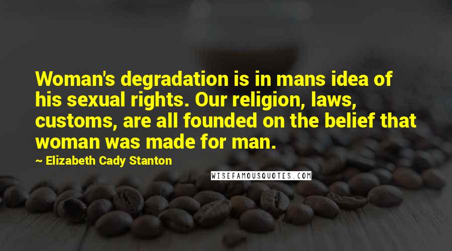 Elizabeth Cady Stanton Quotes: Woman's degradation is in mans idea of his sexual rights. Our religion, laws, customs, are all founded on the belief that woman was made for man.