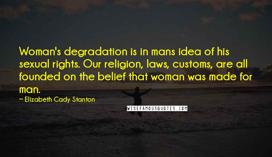 Elizabeth Cady Stanton Quotes: Woman's degradation is in mans idea of his sexual rights. Our religion, laws, customs, are all founded on the belief that woman was made for man.