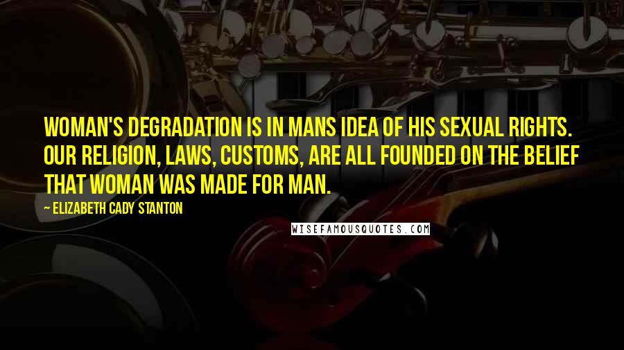 Elizabeth Cady Stanton Quotes: Woman's degradation is in mans idea of his sexual rights. Our religion, laws, customs, are all founded on the belief that woman was made for man.