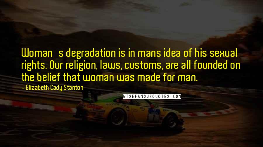 Elizabeth Cady Stanton Quotes: Woman's degradation is in mans idea of his sexual rights. Our religion, laws, customs, are all founded on the belief that woman was made for man.