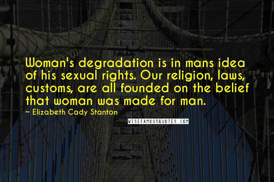 Elizabeth Cady Stanton Quotes: Woman's degradation is in mans idea of his sexual rights. Our religion, laws, customs, are all founded on the belief that woman was made for man.