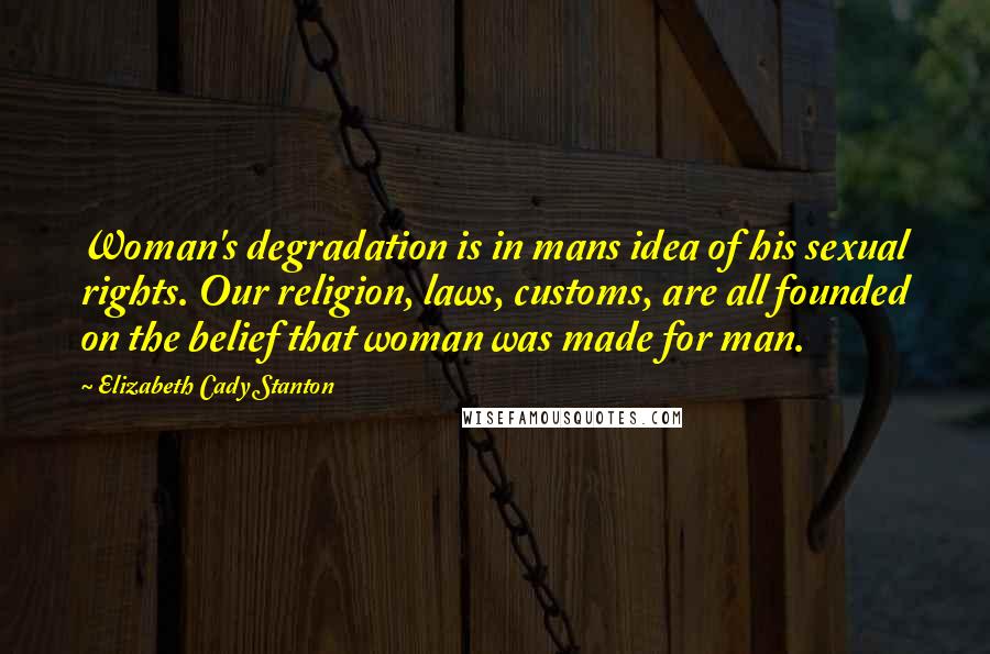 Elizabeth Cady Stanton Quotes: Woman's degradation is in mans idea of his sexual rights. Our religion, laws, customs, are all founded on the belief that woman was made for man.