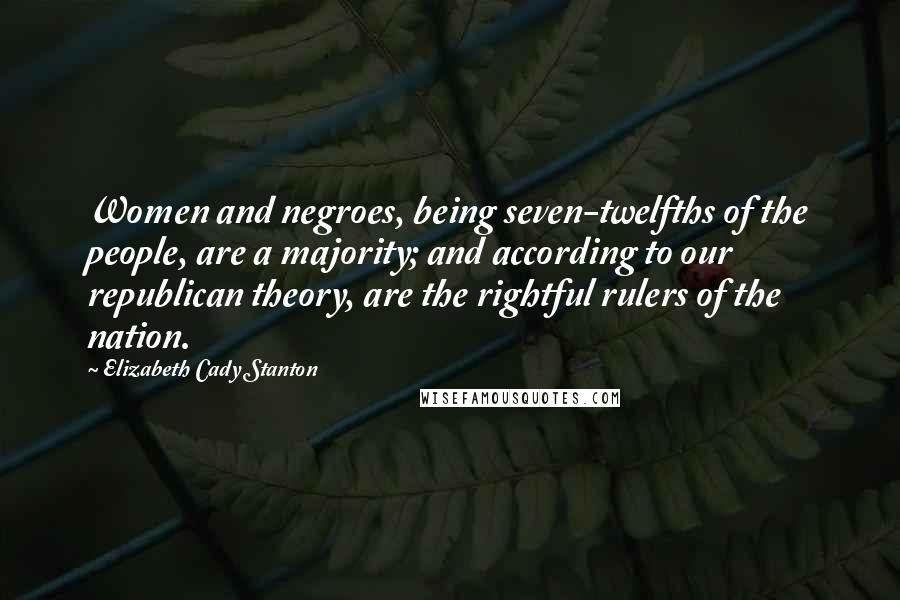 Elizabeth Cady Stanton Quotes: Women and negroes, being seven-twelfths of the people, are a majority; and according to our republican theory, are the rightful rulers of the nation.