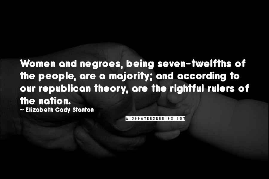 Elizabeth Cady Stanton Quotes: Women and negroes, being seven-twelfths of the people, are a majority; and according to our republican theory, are the rightful rulers of the nation.