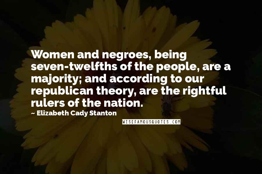 Elizabeth Cady Stanton Quotes: Women and negroes, being seven-twelfths of the people, are a majority; and according to our republican theory, are the rightful rulers of the nation.