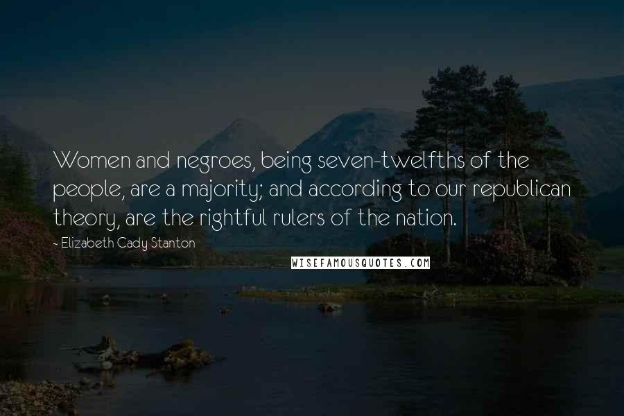 Elizabeth Cady Stanton Quotes: Women and negroes, being seven-twelfths of the people, are a majority; and according to our republican theory, are the rightful rulers of the nation.