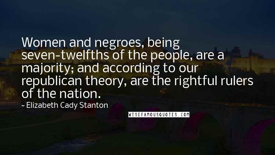 Elizabeth Cady Stanton Quotes: Women and negroes, being seven-twelfths of the people, are a majority; and according to our republican theory, are the rightful rulers of the nation.
