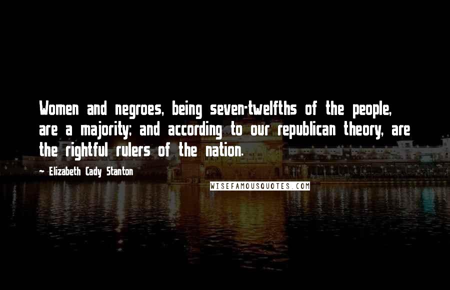 Elizabeth Cady Stanton Quotes: Women and negroes, being seven-twelfths of the people, are a majority; and according to our republican theory, are the rightful rulers of the nation.