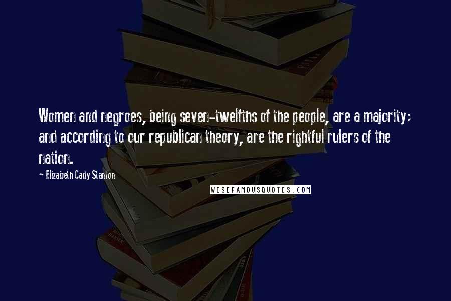 Elizabeth Cady Stanton Quotes: Women and negroes, being seven-twelfths of the people, are a majority; and according to our republican theory, are the rightful rulers of the nation.