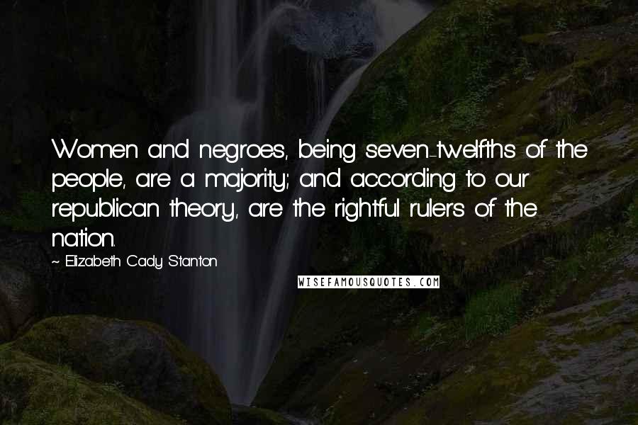 Elizabeth Cady Stanton Quotes: Women and negroes, being seven-twelfths of the people, are a majority; and according to our republican theory, are the rightful rulers of the nation.