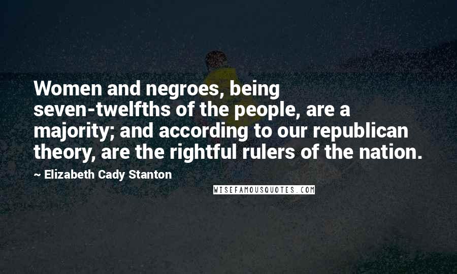 Elizabeth Cady Stanton Quotes: Women and negroes, being seven-twelfths of the people, are a majority; and according to our republican theory, are the rightful rulers of the nation.