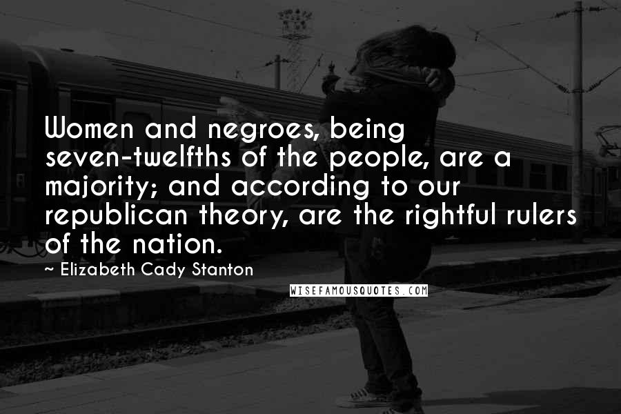 Elizabeth Cady Stanton Quotes: Women and negroes, being seven-twelfths of the people, are a majority; and according to our republican theory, are the rightful rulers of the nation.