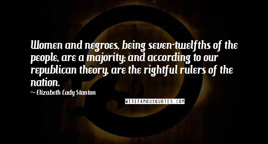 Elizabeth Cady Stanton Quotes: Women and negroes, being seven-twelfths of the people, are a majority; and according to our republican theory, are the rightful rulers of the nation.