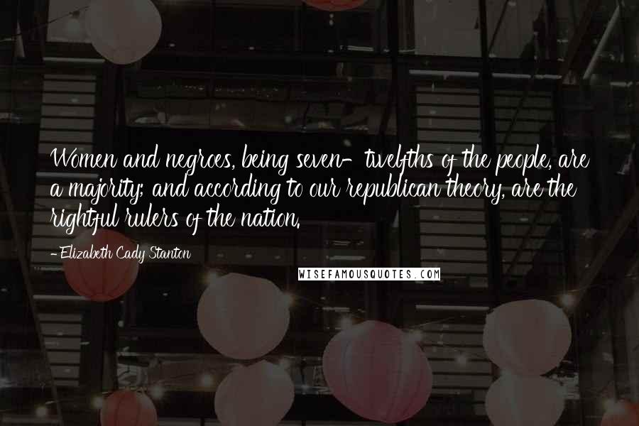 Elizabeth Cady Stanton Quotes: Women and negroes, being seven-twelfths of the people, are a majority; and according to our republican theory, are the rightful rulers of the nation.